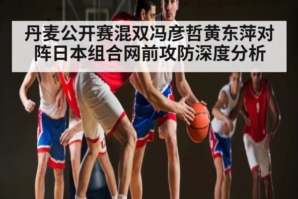 丹麦公开赛混双冯彦哲黄东萍对阵日本组合网前攻防深度分析
