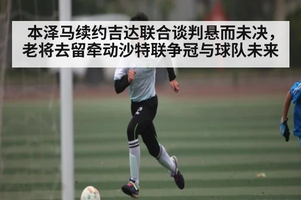 本泽马续约吉达联合谈判悬而未决，老将去留牵动沙特联争冠与球队未来