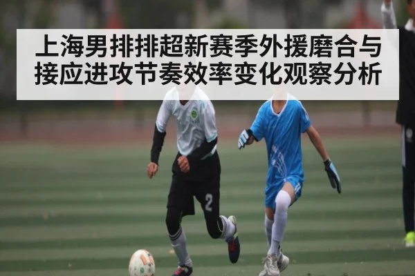 上海男排排超新赛季外援磨合与接应进攻节奏效率变化观察分析 | kaiyun